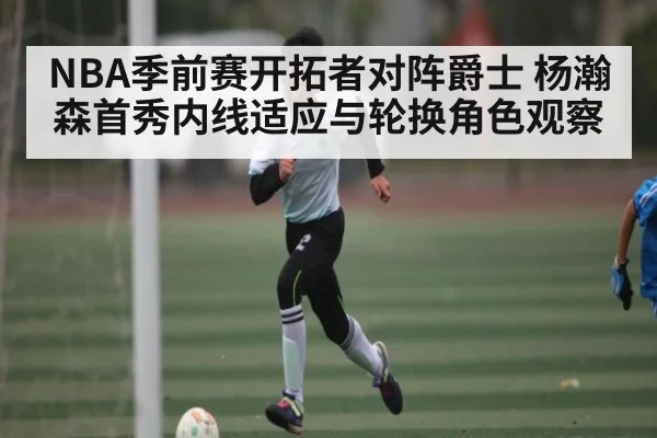 NBA季前赛开拓者对阵爵士 杨瀚森首秀内线适应与轮换角色观察