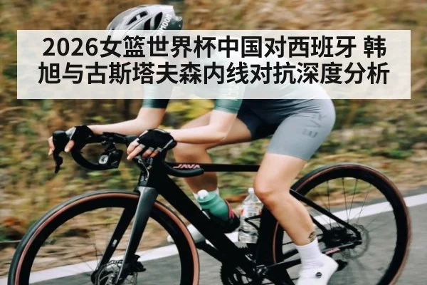 2026女篮世界杯中国对西班牙 韩旭与古斯塔夫森内线对抗深度分析